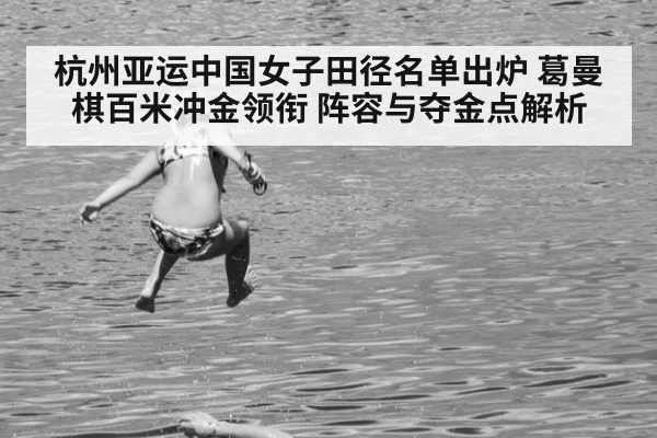 杭州亚运中国女子田径名单出炉 葛曼棋百米冲金领衔 阵容与夺金点解析