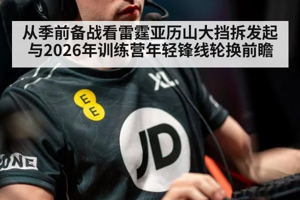 从季前备战看雷霆亚历山大挡拆发起与2026年训练营年轻锋线轮换前瞻