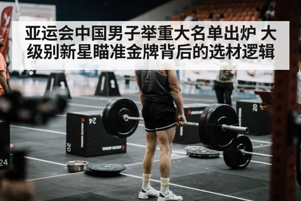 亚运会中国男子举重大名单出炉 大级别新星瞄准金牌背后的选材逻辑
